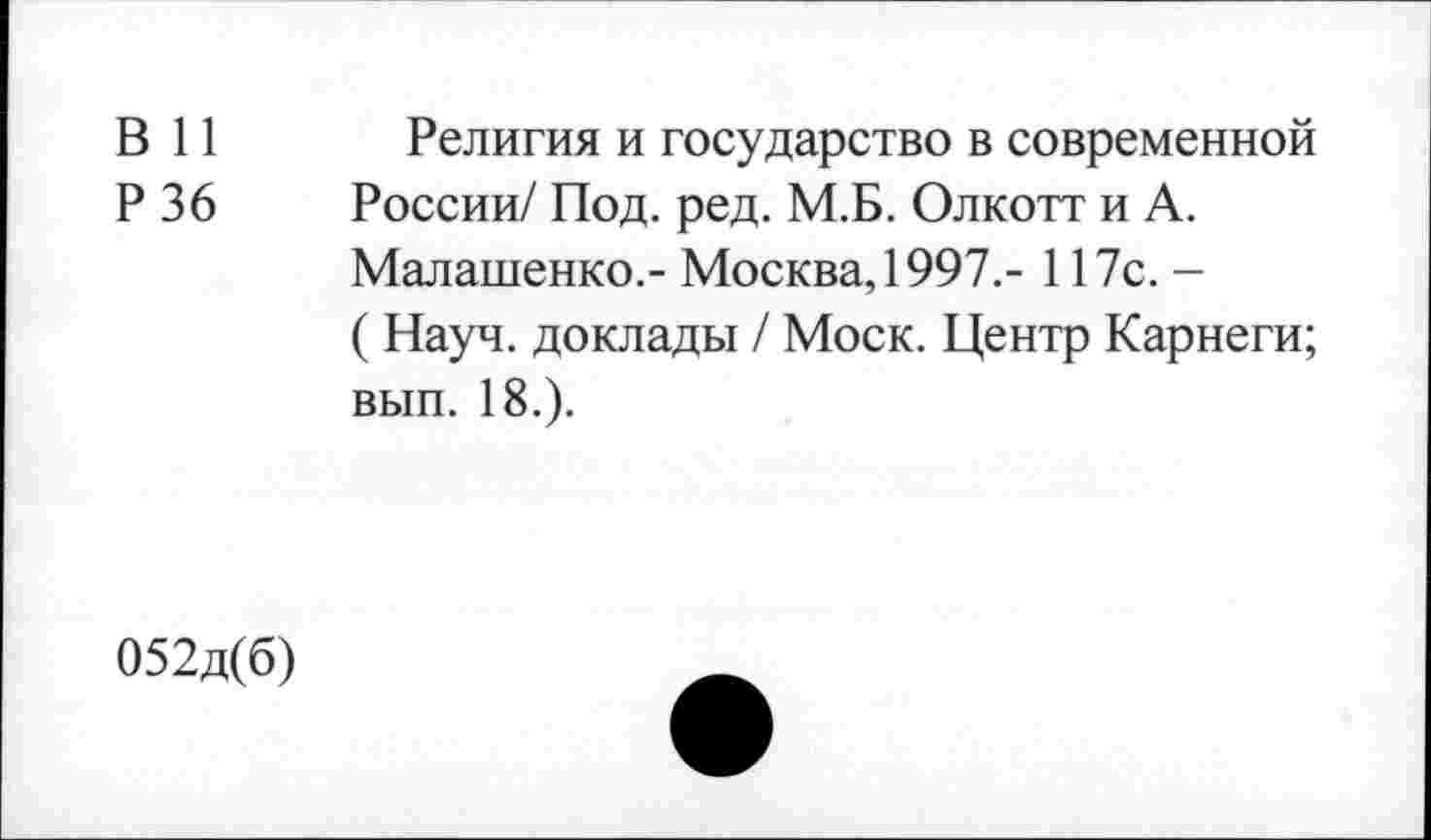 ﻿В 11 Религия и государство в современной
Р 36 России/ Под. ред. М.Б. Олкотт и А.
Малашенко.- Москва, 1997.- 117с.-
( Науч, доклады / Моск. Центр Карнеги;
вып. 18.).
052д(б)